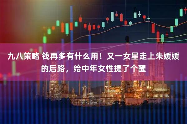九八策略 钱再多有什么用！又一女星走上朱媛媛的后路，给中年女性提了个醒