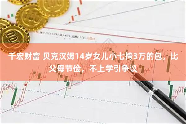 千宏财富 贝克汉姆14岁女儿小七挎3万的包，比父母节俭，不上学引争议