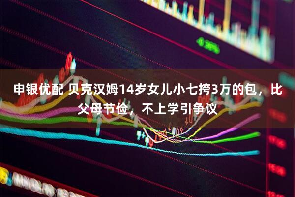 申银优配 贝克汉姆14岁女儿小七挎3万的包，比父母节俭，不上学引争议