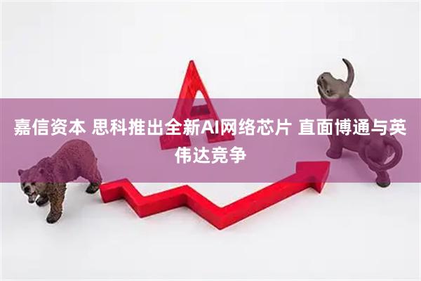 嘉信资本 思科推出全新AI网络芯片 直面博通与英伟达竞争
