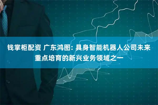 钱掌柜配资 广东鸿图: 具身智能机器人公司未来重点培育的新兴业务领域之一