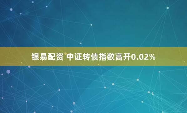 银易配资 中证转债指数高开0.02%