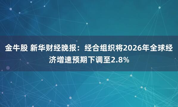 金牛股 新华财经晚报：经合组织将2026年全球经济增速预期下调至2.8%