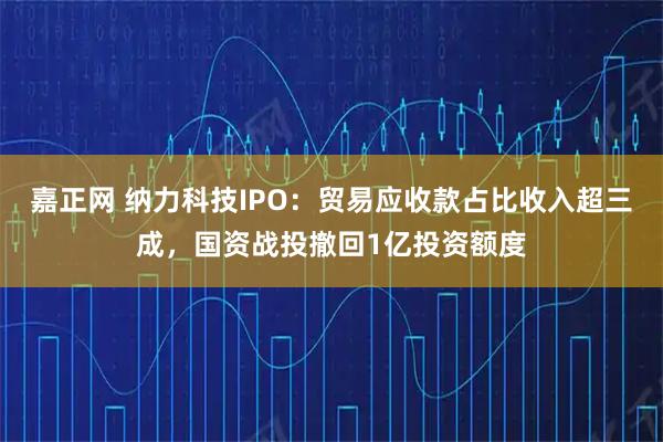 嘉正网 纳力科技IPO：贸易应收款占比收入超三成，国资战投撤回1亿投资额度