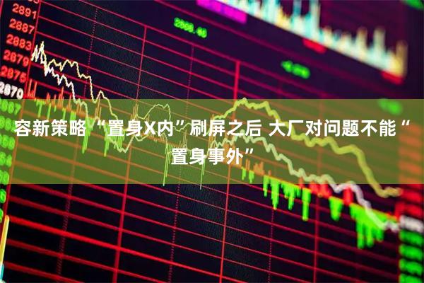 容新策略 “置身X内”刷屏之后 大厂对问题不能“置身事外”