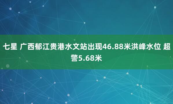 七星 广西郁江贵港水文站出现46.88米洪峰水位 超警5.68米