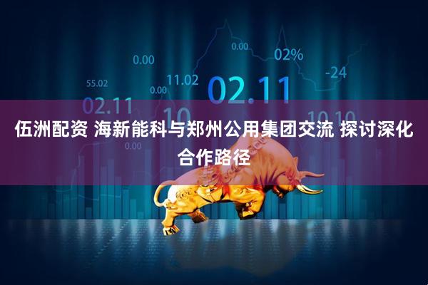 伍洲配资 海新能科与郑州公用集团交流 探讨深化合作路径